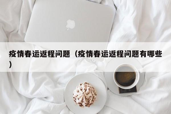 疫情春运返程问题（疫情春运返程问题有哪些）
