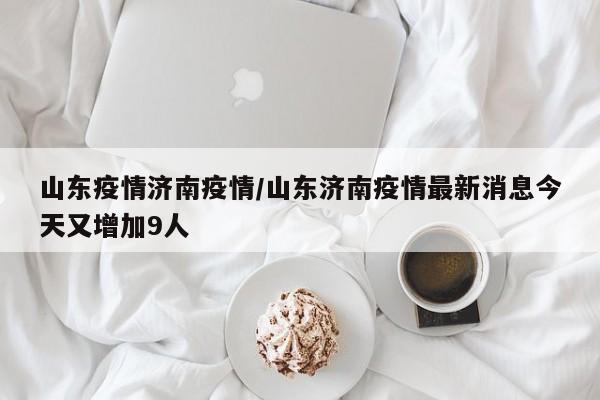山东疫情济南疫情/山东济南疫情最新消息今天又增加9人