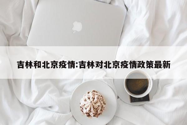 吉林和北京疫情:吉林对北京疫情政策最新