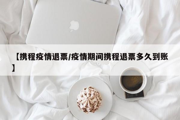 【携程疫情退票/疫情期间携程退票多久到账】