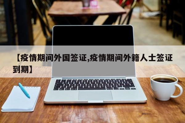 【疫情期间外国签证,疫情期间外籍人士签证到期】