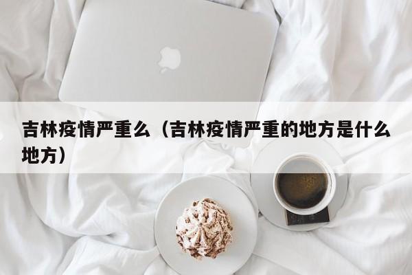 吉林疫情严重么（吉林疫情严重的地方是什么地方）
