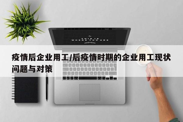 疫情后企业用工/后疫情时期的企业用工现状问题与对策