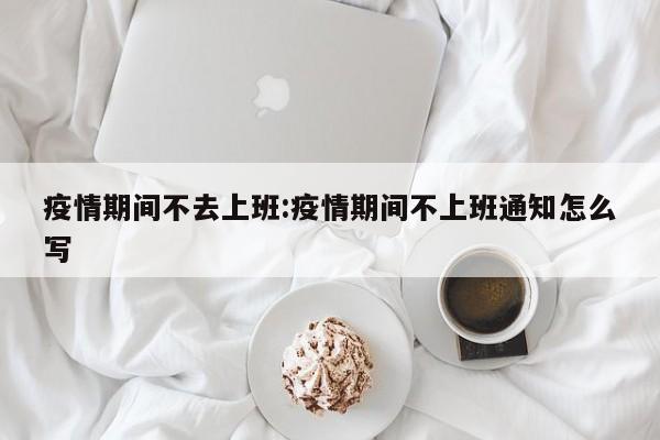 疫情期间不去上班:疫情期间不上班通知怎么写