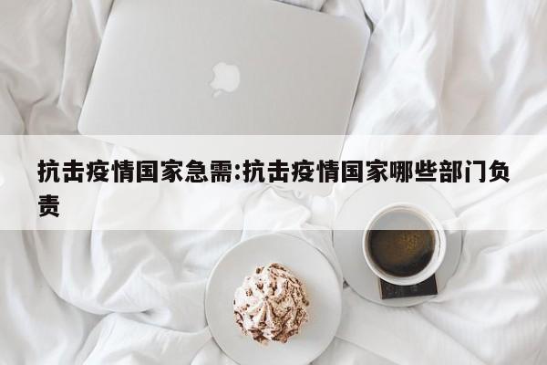 抗击疫情国家急需:抗击疫情国家哪些部门负责