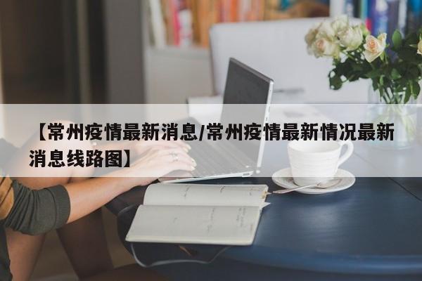 【常州疫情最新消息/常州疫情最新情况最新消息线路图】