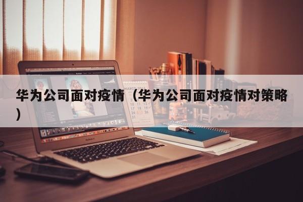 华为公司面对疫情（华为公司面对疫情对策略）