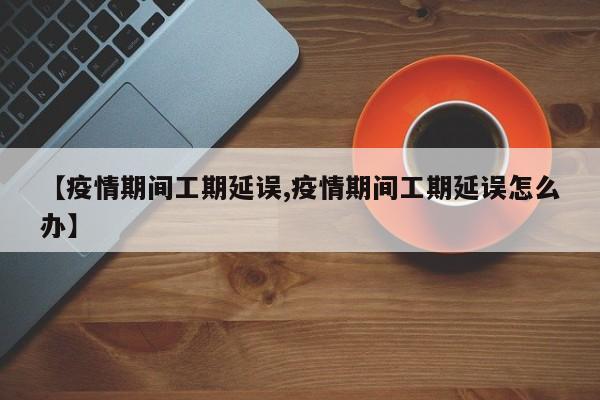 【疫情期间工期延误,疫情期间工期延误怎么办】