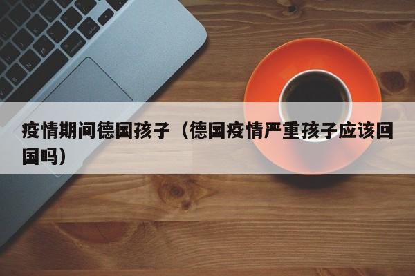 疫情期间德国孩子（德国疫情严重孩子应该回国吗）