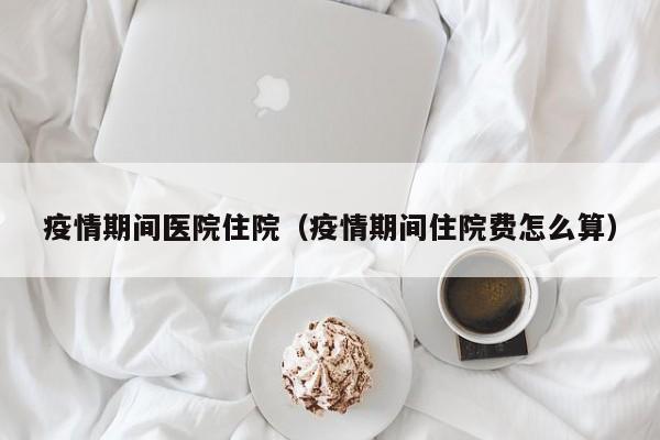 疫情期间医院住院（疫情期间住院费怎么算）