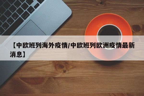 【中欧班列海外疫情/中欧班列欧洲疫情最新消息】