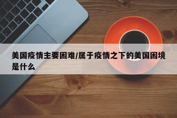 美国疫情主要困难/属于疫情之下的美国困境是什么