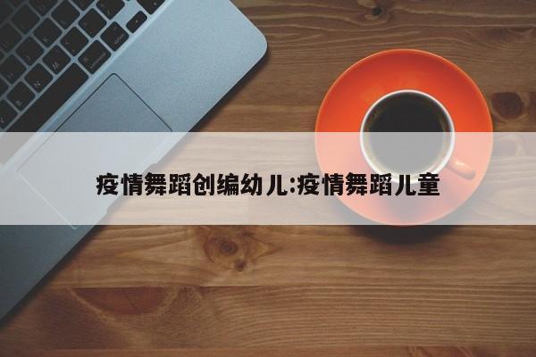 疫情舞蹈创编幼儿:疫情舞蹈儿童