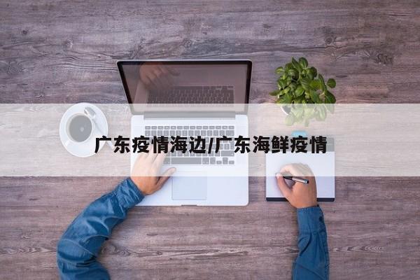 广东疫情海边/广东海鲜疫情