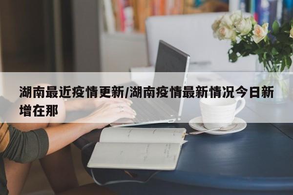 湖南最近疫情更新/湖南疫情最新情况今日新增在那