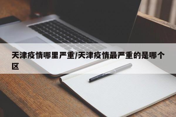 天津疫情哪里严重/天津疫情最严重的是哪个区