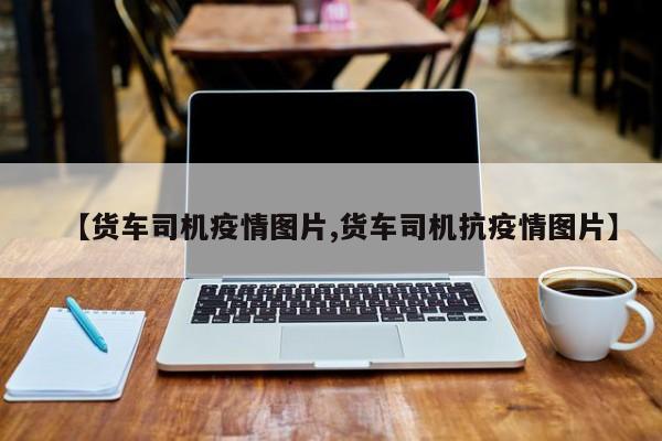 【货车司机疫情图片,货车司机抗疫情图片】