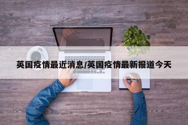英国疫情最近消息/英国疫情最新报道今天