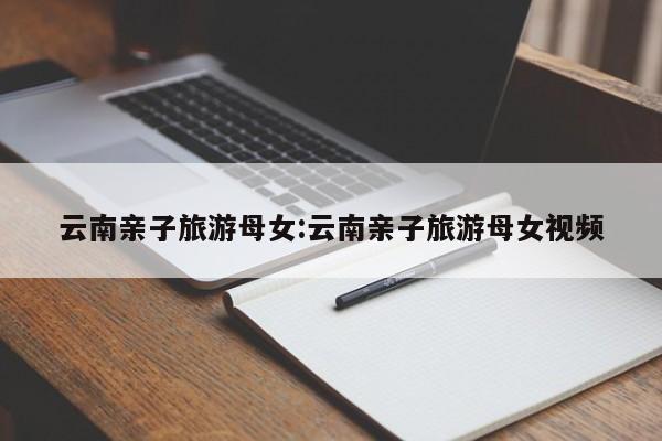 云南亲子旅游母女:云南亲子旅游母女视频