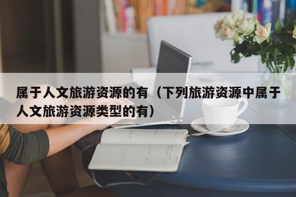 属于人文旅游资源的有（下列旅游资源中属于人文旅游资源类型的有）
