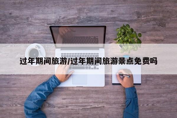 过年期间旅游/过年期间旅游景点免费吗
