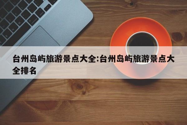 台州岛屿旅游景点大全:台州岛屿旅游景点大全排名