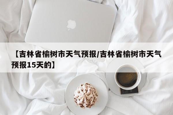 【吉林省榆树市天气预报/吉林省榆树市天气预报15天的】