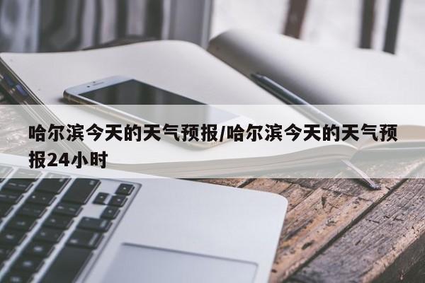哈尔滨今天的天气预报/哈尔滨今天的天气预报24小时