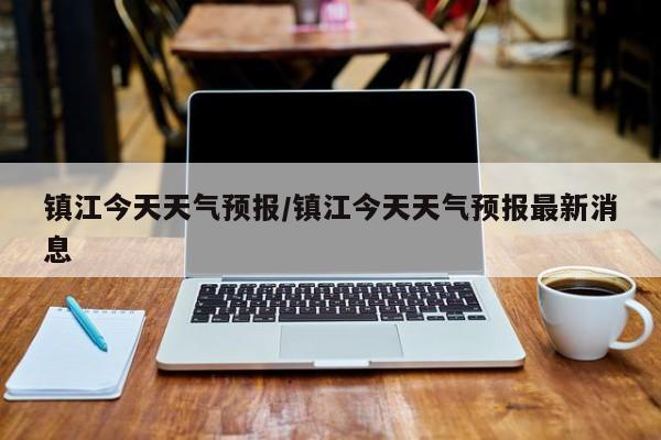 镇江今天天气预报/镇江今天天气预报最新消息