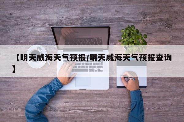 【明天威海天气预报/明天威海天气预报查询】