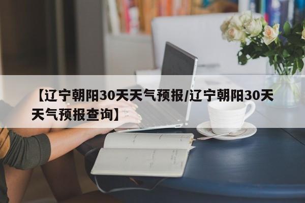 【辽宁朝阳30天天气预报/辽宁朝阳30天天气预报查询】
