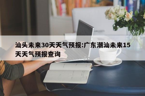 汕头未来30天天气预报:广东潮汕未来15天天气预报查询