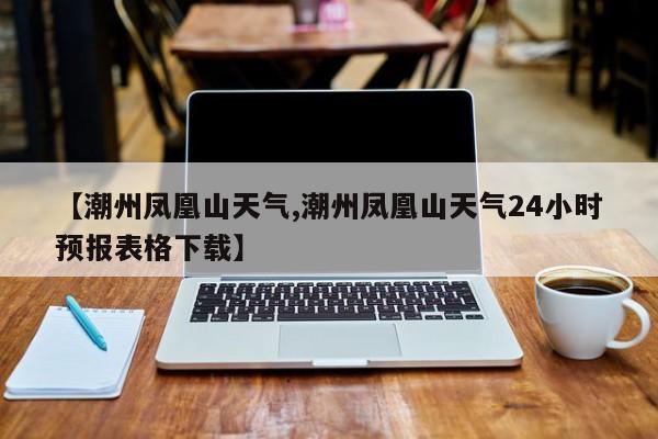 【潮州凤凰山天气,潮州凤凰山天气24小时预报表格下载】