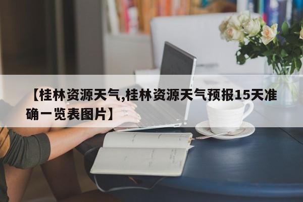 【桂林资源天气,桂林资源天气预报15天准确一览表图片】