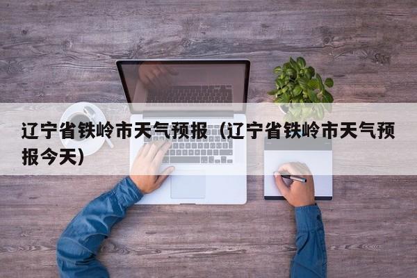 辽宁省铁岭市天气预报（辽宁省铁岭市天气预报今天）