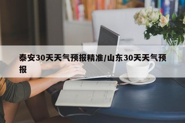 泰安30天天气预报精准/山东30天天气预报