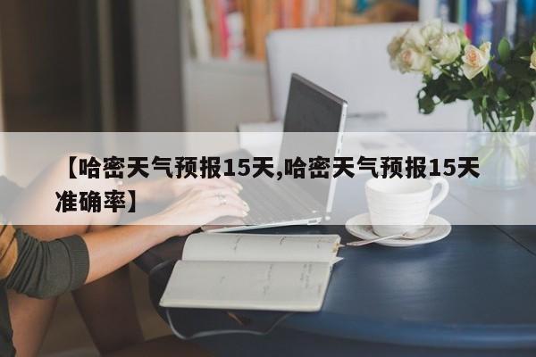 【哈密天气预报15天,哈密天气预报15天准确率】