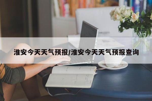淮安今天天气预报/淮安今天天气预报查询