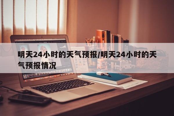 明天24小时的天气预报/明天24小时的天气预报情况