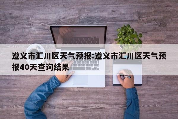 遵义市汇川区天气预报:遵义市汇川区天气预报40天查询结果