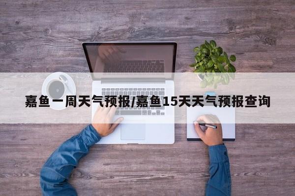 嘉鱼一周天气预报/嘉鱼15天天气预报查询