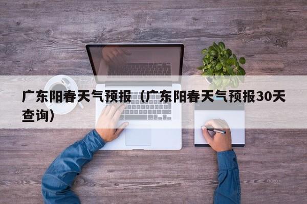 广东阳春天气预报（广东阳春天气预报30天查询）