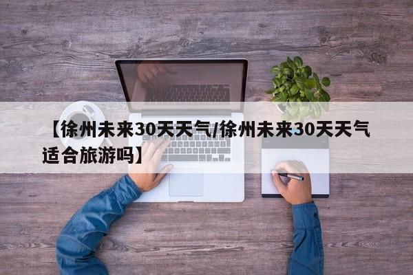 【徐州未来30天天气/徐州未来30天天气适合旅游吗】
