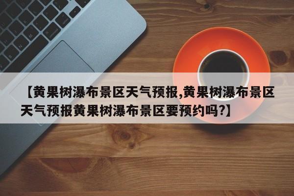 【黄果树瀑布景区天气预报,黄果树瀑布景区天气预报黄果树瀑布景区要预约吗?】
