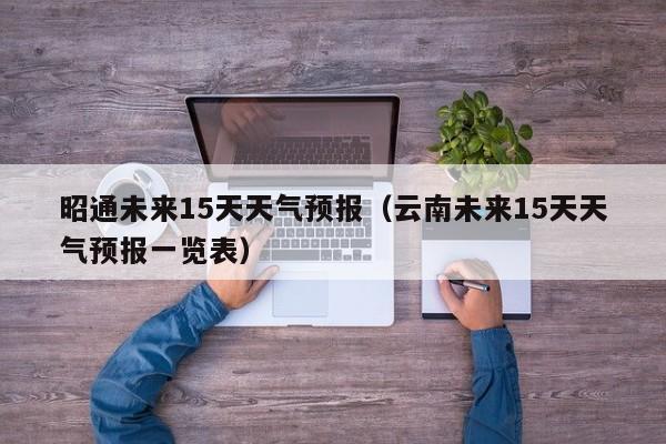 昭通未来15天天气预报（云南未来15天天气预报一览表）