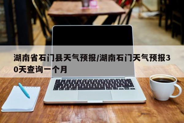 湖南省石门县天气预报/湖南石门天气预报30天查询一个月