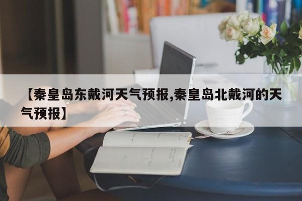 【秦皇岛东戴河天气预报,秦皇岛北戴河的天气预报】