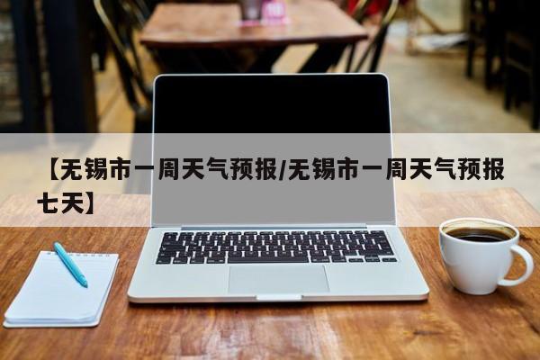 【无锡市一周天气预报/无锡市一周天气预报七天】