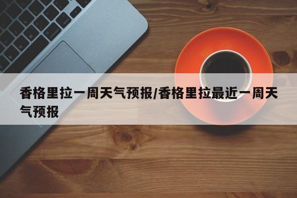 香格里拉一周天气预报/香格里拉最近一周天气预报