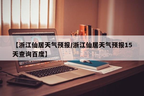 【浙江仙居天气预报/浙江仙居天气预报15天查询百度】